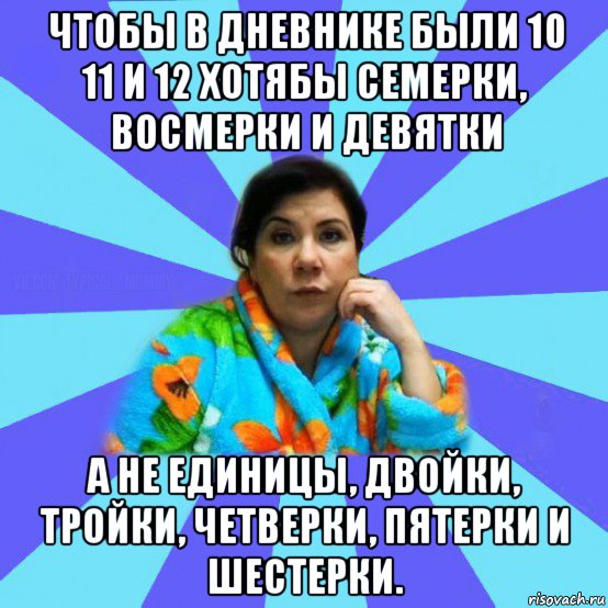 чтобы в дневнике были 10 11 и 12 хотябы семерки, восмерки и девятки а не единицы, двойки, тройки, четверки, пятерки и шестерки., Мем типичная мама