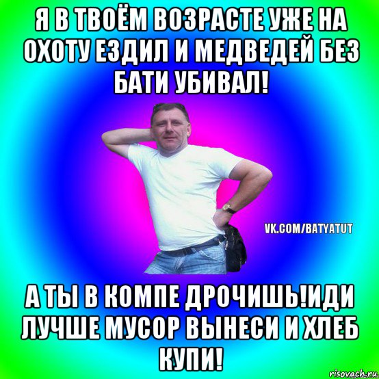 я в твоём возрасте уже на охоту ездил и медведей без бати убивал! а ты в компе дрочишь!иди лучше мусор вынеси и хлеб купи!