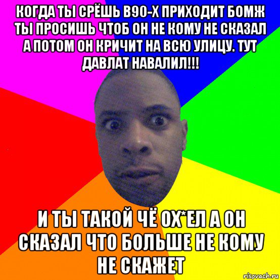 когда ты срёшь в90-х приходит бомж ты просишь чтоб он не кому не сказал а потом он кричит на всю улицу. тут давлат навалил!!! и ты такой чё ох*ел а он сказал что больше не кому не скажет