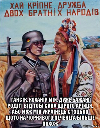  гансiк, коханiй мiй, дуже бажаю родiтi вiд тобi сина щiрого арiйця, або муж мiй украiнець cтэцько щото на чорнявого печенега бiльше похож