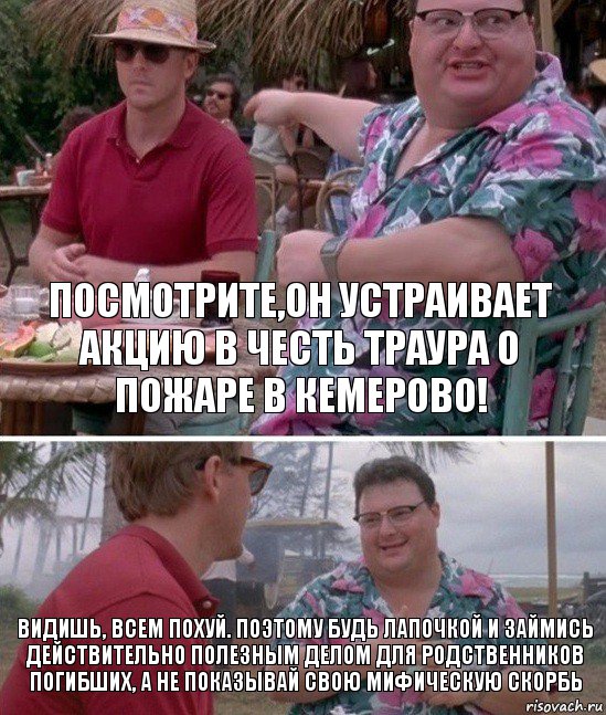 Посмотрите,он устраивает акцию в честь траура о пожаре в Кемерово! Видишь, всем похуй. Поэтому будь лапочкой и займись действительно полезным делом для родственников погибших, а не показывай свою мифическую скорбь