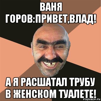 ваня горов:привет,влад! а я расшатал трубу в женском туалете!, Мем Я твой дом труба шатал