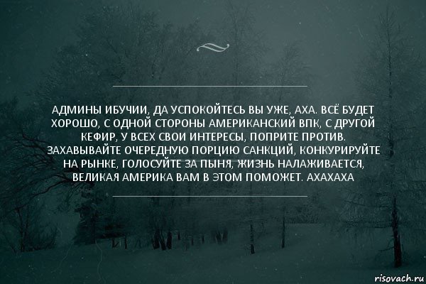 админы ибучии, да успокойтесь вы уже, аха. всё будет хорошо, с одной стороны американский впк, с другой кефир, у всех свои интересы, поприте против. захавывайте очередную порцию санкций, конкурируйте на рынке, голосуйте за пыня, жизнь налаживается, великая америка вам в этом поможет. ахахаха