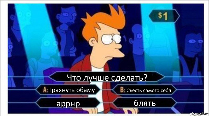 Что лучше сделать? Трахнуть обаму Съесть самого себя аррнр блять