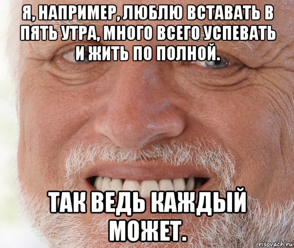 я, например, люблю вставать в пять утра, много всего успевать и жить по полной. так ведь каждый может.