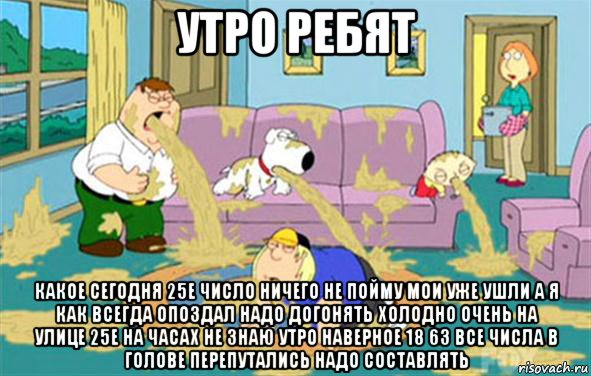 утро ребят какое сегодня 25е число ничего не пойму мои уже ушли а я как всегда опоздал надо догонять холодно очень на улице 25е на часах не знаю утро наверное 18 63 все числа в голове перепутались надо составлять, Мем Гриффины блюют