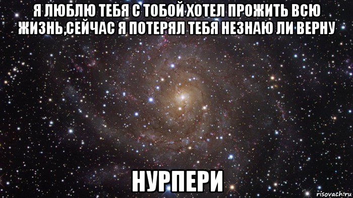 я люблю тебя с тобой хотел прожить всю жизнь,сейчас я потерял тебя незнаю ли верну нурпери