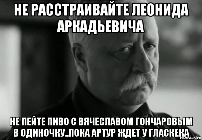 не расстраивайте леонида аркадьевича не пейте пиво с вячеславом гончаровым в одиночку..пока артур ждет у гласкека, Мем Не расстраивай Леонида Аркадьевича