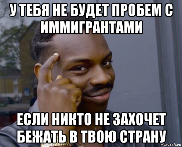 у тебя не будет пробем с иммигрантами если никто не захочет бежать в твою страну