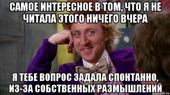 самое интересное в том, что я не читала этого ничего вчера я тебе вопрос задала спонтанно, из-за собственных размышлений, Мем Ну давай расскажи (Вилли Вонка)