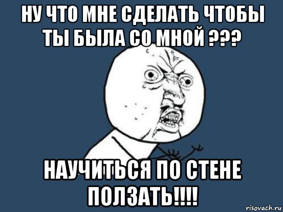 ну что мне сделать чтобы ты была со мной ??? научиться по стене ползать!!!!, Мем Ну почему