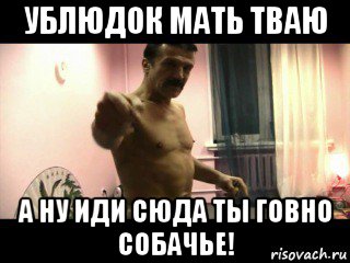 ублюдок мать тваю а ну иди сюда ты говно собачье!