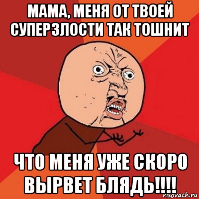 мама, меня от твоей суперзлости так тошнит что меня уже скоро вырвет блядь!!!!