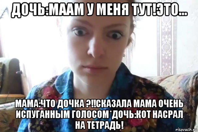 дочь:маам у меня тут!это... мама:что дочка ?!!сказала мама очень испуганным голосом*дочь:кот насрал на тетрадь!