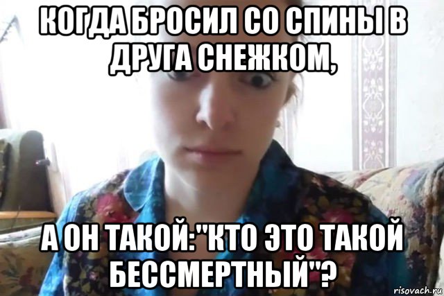 когда бросил со спины в друга снежком, а он такой:"кто это такой бессмертный"?