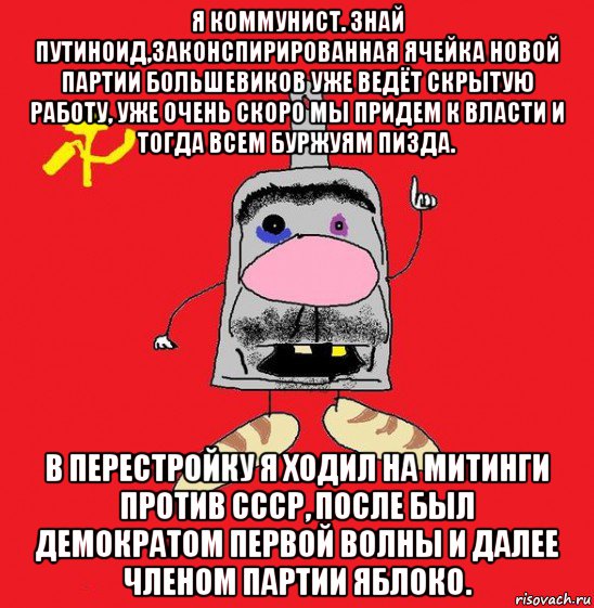 я коммунист. знай путиноид,законспирированная ячейка новой партии большевиков уже ведёт скрытую работу, уже очень скоро мы придем к власти и тогда всем буржуям пизда. в перестройку я ходил на митинги против ссср, после был демократом первой волны и далее членом партии яблоко.