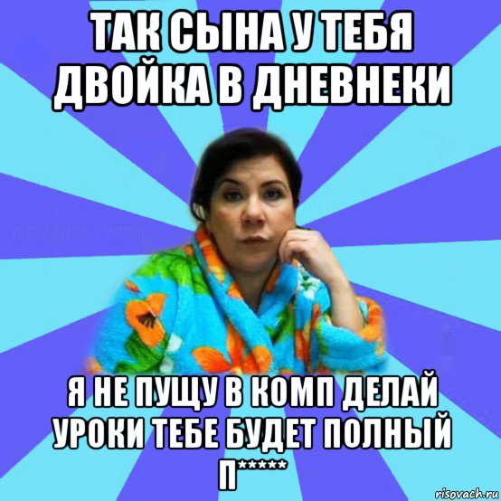 так сына у тебя двойка в дневнеки я не пущу в комп делай уроки тебе будет полный п*****, Мем типичная мама