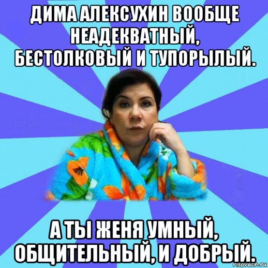 дима алексухин вообще неадекватный, бестолковый и тупорылый. а ты женя умный, общительный, и добрый., Мем типичная мама