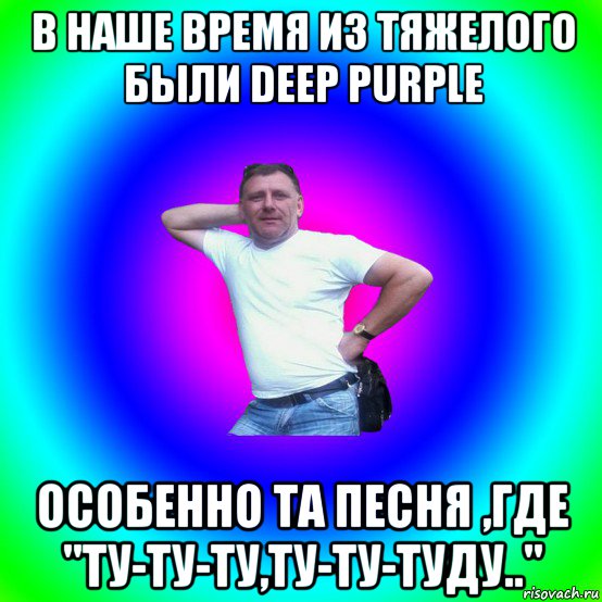 в наше время из тяжелого были deep purple особенно та песня ,где "ту-ту-ту,ту-ту-туду.."