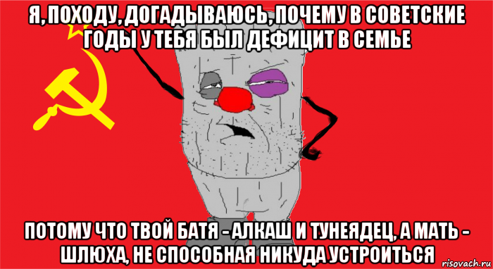 я, походу, догадываюсь, почему в советские годы у тебя был дефицит в семье потому что твой батя - алкаш и тунеядец, а мать - шлюха, не способная никуда устроиться