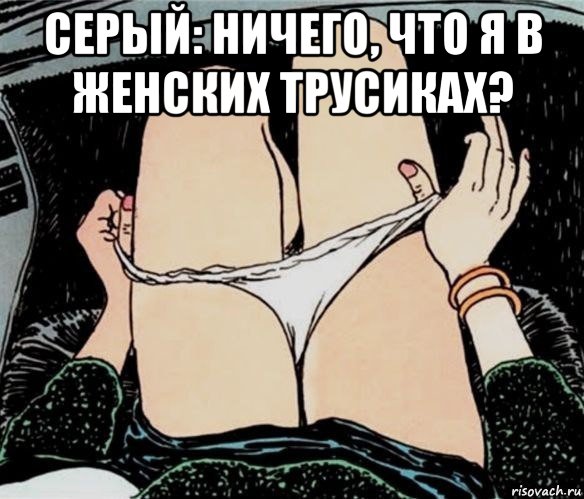 серый: ничего, что я в женских трусиках? , Мем А ты точно