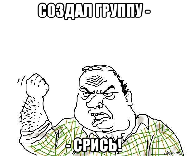 создал группу - - срись!