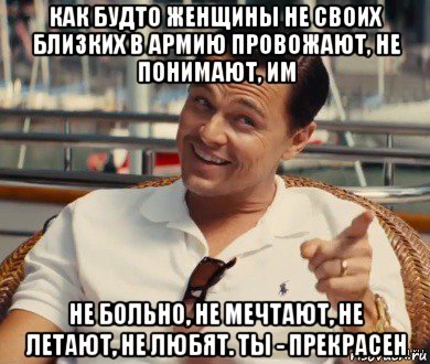 как будто женщины не своих близких в армию провожают, не понимают, им не больно, не мечтают, не летают, не любят. ты - прекрасен, Мем Хитрый Гэтсби