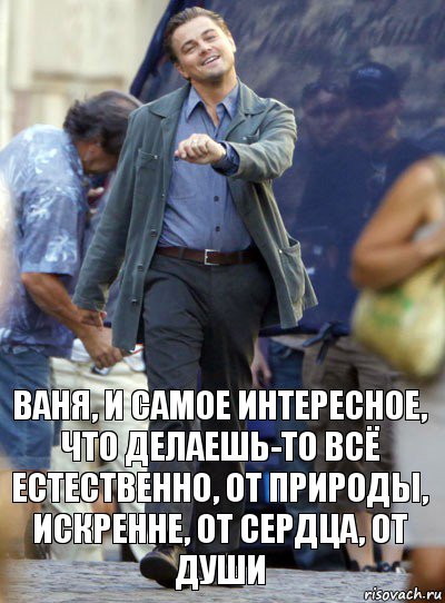 ваня, и самое интересное, что делаешь-то всё естественно, от природы, искренне, от сердца, от души