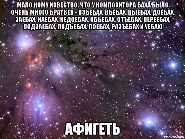 мало кому известно, что у композитора баха было очень много братьев - взъебах, въебах, выебах, доебах, заебах, наебах, недоебах, объебах, отъебах, переебах, подзаебах, подъебах, поебах, разъебах и уебах! афигеть, Мем Космос