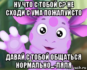 ну что с тобой с? не сходи с ума пожалуйсто давай с тобой общаться нормально...-ляля