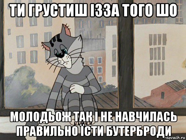 ти грустиш ізза того шо молодьож так і не навчилась правильно їсти бутерброди