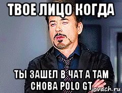 твое лицо когда ты зашел в чат а там снова polo gt