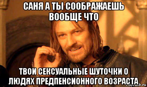 саня а ты соображаешь вообще что твои сексуальные шуточки о людях предпенсионного возраста, Мем Нельзя просто так взять и (Боромир мем)