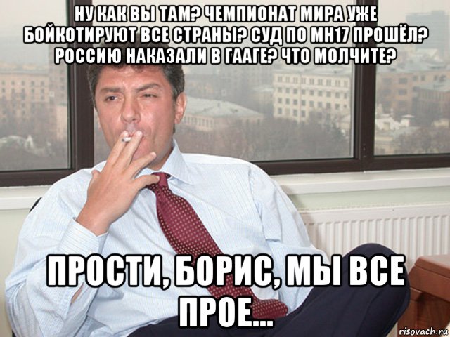 ну как вы там? чемпионат мира уже бойкотируют все страны? суд по mh17 прошёл? россию наказали в гааге? что молчите? прости, борис, мы все прое...