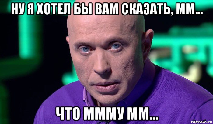 ну я хотел бы вам сказать, мм... что ммму мм...