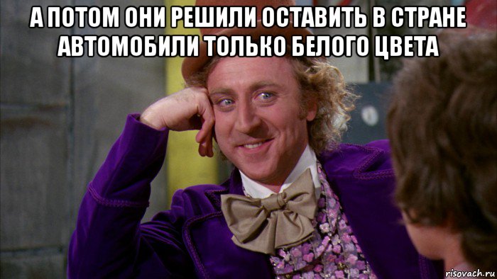 а потом они решили оставить в стране автомобили только белого цвета , Мем Ну давай расскажи (Вилли Вонка)