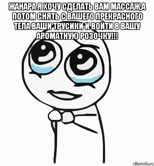 жанара я хочу сделать вам массаж,а потом снять с вашего прекрасного тела ваши трусики и войти в вашу ароматную розочку!!! , Мем  ну пожалуйста (please)