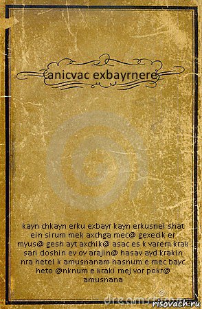 anicvac exbayrnere kayn chkayn erku exbayr kayn erkusnel shat ein sirum mek axchga mec@ gexecik er myus@ gesh ayt axchik@ asac es k varem krak sari doshin ev ov arajin@ hasav ayd krakin nra hetel k amusnanam hasnum e mec bayc heto @nknum e kraki mej vor pokr@ amusnana