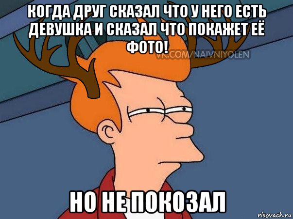 когда друг сказал что у него есть девушка и сказал что покажет её фото! но не покозал