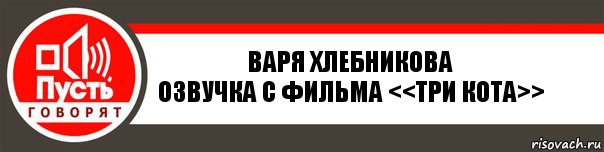 Варя Хлебникова
Озвучка с фильма <<Три Кота>>, Комикс   пусть говорят