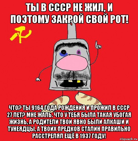 ты в ссср не жил, и поэтому закрой свой рот! что? ты 9164 года рождения и прожил в ссср 27 лет? мне жаль. что у тебя была такая убогая жизнь, а родители твои явно были алкаши и тунеядцы, а твоих предков сталин правильно расстрелял ещё в 1937 году!