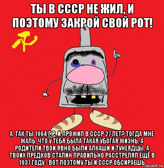 ты в ссср не жил, и поэтому закрой свой рот! а, так ты 1964 г.р. и прожил в ссср 27 лет? тогда мне жаль, что у тебя была такая убогая жизнь, а родители твои явно были алкаши и тунеядцы, а твоих предков сталин правильно расстрелял ещё в 1937 году - вот поэтому ты и ссср обсираешь, Мем совок - квадратная голова