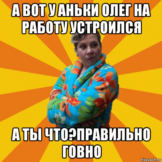 а вот у аньки олег на работу устроился а ты что?правильно говно, Мем Типичная мама