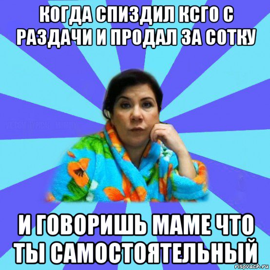 когда спиздил ксго с раздачи и продал за сотку и говоришь маме что ты самостоятельный, Мем типичная мама