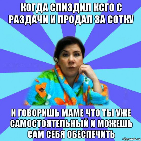 когда спиздил ксго с раздачи и продал за сотку и говоришь маме что ты уже самостоятельный и можешь сам себя обеспечить, Мем типичная мама