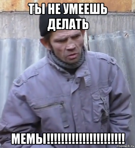 ты не умеешь делать мемы!!!!!!!!!!!!!!!!!!!!!!