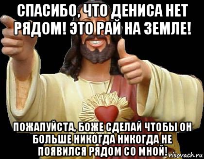 спасибо, что дениса нет рядом! это рай на земле! пожалуйста, боже сделай чтобы он больше никогда никогда не появился рядом со мной!