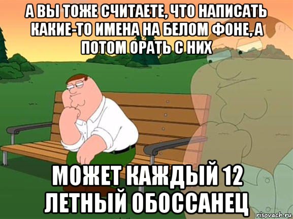 а вы тоже считаете, что написать какие-то имена на белом фоне, а потом орать с них может каждый 12 летный обоссанец, Мем Задумчивый Гриффин