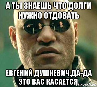 а ты знаешь что долги нужно отдовать евгений душкевич.да-да это вас касается.