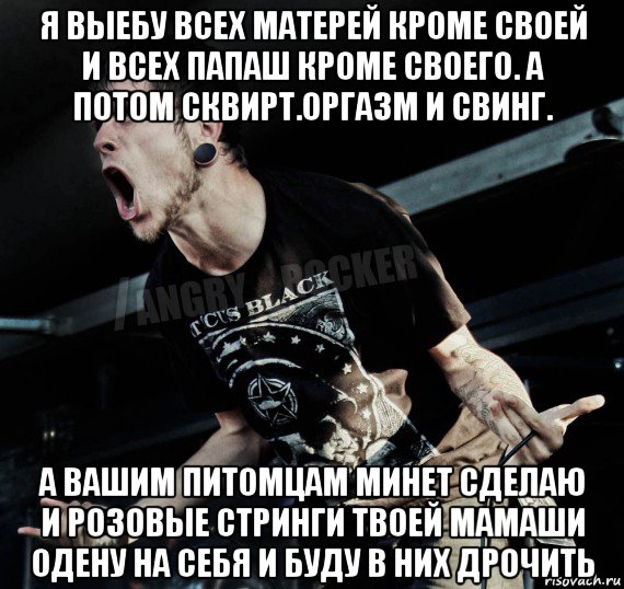 я выебу всех матерей кроме своей и всех папаш кроме своего. а потом сквирт.оргазм и свинг. а вашим питомцам минет сделаю и розовые стринги твоей мамаши одену на себя и буду в них дрочить, Мем Агрессивный Рокер